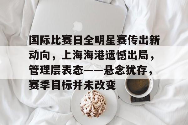 关于国际比赛日全明星赛传出新动向，上海海港遗憾出局，管理层表态——悬念犹存，赛季目标并未改变的信息