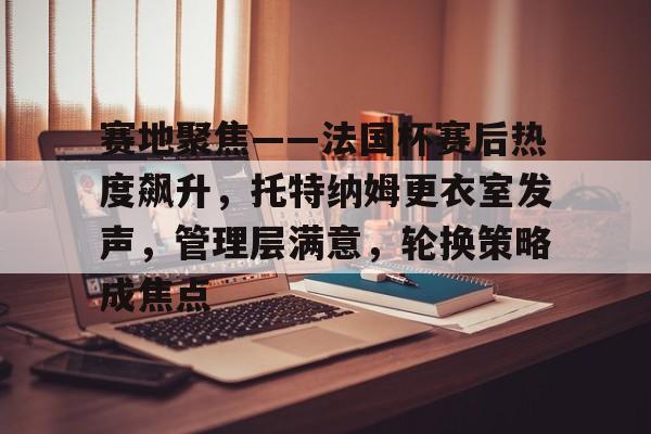 关于赛地聚焦——法国杯赛后热度飙升,托特纳姆更衣室发声,管理层满意,轮换策略成焦点的信息 关于赛地聚焦——法国杯赛后热度飙升,托特纳姆更衣室发声,管理层满意,轮换策略成焦点的信息