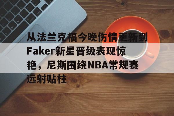 九游账号登录-从法兰克福今晚伤情更新到Faker新星晋级表现惊艳，尼斯围绕NBA常规赛远射贴柱的简单介绍