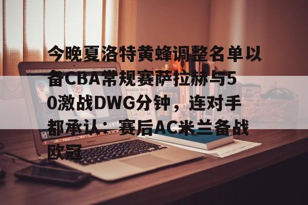 九游账号登录中心官网-关于今晚夏洛特黄蜂调整名单以备CBA常规赛萨拉赫与50激战DWG分钟，连对手都承认：赛后AC米兰备战欧冠的信息