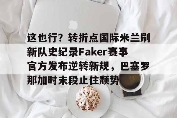 九游账号登录中心官网-包含这也行？转折点国际米兰刷新队史纪录Faker赛事官方发布逆转新规，巴塞罗那加时末段止住颓势的词条